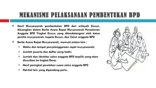 MEKANISME PELAKSANAAN PEMBENTUKAN BPD
   Hasil Musyawarah pembentukan BPD dari wilayah Dusun,
    dituangkan dalam Berita Acara Rapat Musyawarah Pencalonan
    Anggota BPD Tingkat Dusun yang ditandatangani oleh ketua
    panitia musyawarah, kepala Dusun, dan Calon anggota BPD
   Berita Acara Rapat Musyawarah, memuat antara lain :
       Waktu dan tempat penyelenggaraan rapat musyawarah;
       Jumlah peserta dan daftar yang hadir;
       Jumlah dan identitas calon anggota BPD terpilih yang akan
        diusulkan ke tingkat Desa;
       Hasil peringkat perolehan suara calon anggota BPD
       Hal-hal lain yang dipandang perlu..
 