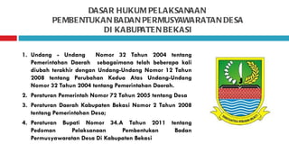 DASAR HUKUM PE LAKSANAAN
          PE MBE NTUKAN BADAN PE RMUSYAWARATAN DE SA
                      DI KABUPATE N BE KASI


1. Undang - Undang       Nomor 32 Tahun 2004 tentang
   Pemerintahan Daerah sebagaimana telah beberapa kali
   diubah terakhir dengan Undang-Undang Nomor 12 Tahun
   2008 tentang Perubahan Kedua Atas Undang-Undang
   Nomor 32 Tahun 2004 tentang Pemerintahan Daerah.
2. Peraturan Pemerintah Nomor 72 Tahun 2005 tentang Desa
3. Peraturan Daerah Kabupaten Bekasi Nomor 2 Tahun 2008
   tentang Pemerintahan Desa;
4. Peraturan Bupati Nomor 34.A Tahun 2011 tentang
   Pedoman      Pelaksanaan     Pembentukan Badan
   Permusyawaratan Desa Di Kabupaten Bekasi
 
