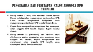 PENGESAHAN DAN PENETAPAN CALON ANGGOTA BPD
                      TERPILIH
   Paling lambat 2 (dua) hari kalender setelah seluruh
    Dusun melaksanakan musyawarah pembentukan BPD,
    Ketua    Panitia Musyawarah     melaporkan     hasil
    musyawarah pembentukan BPD kepada Kepala Desa.
   Kepala Desa mengusulkan pengesahan dan penetapan
    calon anggota BPD terpilih kepada Bupati melalui
    Camat.
   Paling lambat 15 (limabelas) hari kalender sejak
    diterimanya usulan pengesahan dan penetapan calon
    anggota BPD terpilih, Bupati mengesahkan dan
    menetapkan calon anggota BPD terpilih yang
    dituangkan dalam Keputusan Bupati.
 