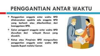 PENGGANTIAN ANTAR WAKTU
   Penggantian anggota antar waktu BPD
    dilaksanakan apabila ada anggota BPD
    yang berhenti atau diberhentikan dari
    keanggotaan BPD.
   Calon pengganti anggota antar waktu BPD
    diusulkan dari    wilayah Dusun yang
    diwakili.
   Ketua atau Pimpinan BPD mengusulkan
    penggantian anggota antar waktu BPD
    kepada Bupati melalui Camat.
 