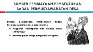SUMBER PEMBIAYAAN PEMBENTUKAN
      BADAN PERMUSYAWARATAN DESA


Sumber pembiayaan Pembentukan Badan
Permusyawaratan Desa berasal dari :
  Anggaran Pendapatan dan Belanja Desa
    (APBDesa);
  bantuan pihak ketiga yang tidak mengikat.
 