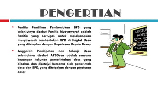 PENGERTIAN
   Panitia Pemilihan Pembentukan BPD yang
    selanjutnya disebut Panitia Musyawarah adalah
    Panitia yang bertugas untuk melaksanakan
    musyawarah pembentukan BPD di tingkat Desa
    yang ditetapkan dengan Keputusan Kepala Desa;.
   Anggaran Pendapatan dan Belanja Desa
    selanjutnya disebut APBDesa adalah rencana
    keuangan tahunan pemerintahan desa yang
    dibahas dan disetujui bersama oleh pemerintah
    desa dan BPD, yang ditetapkan dengan peraturan
    desa;
 
