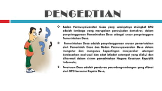 PENGERTIAN
  Badan Permusyawaratan Desa yang selanjutnya disingkat BPD
   adalah lembaga yang merupakan perwujudan demokrasi dalam
   penyelenggaraan Pemerintahan Desa sebagai unsur penyelenggara
   Pemerintahan Desa.
     Pemerintahan Desa adalah penyelenggaraan urusan pemerintahan
     oleh Pemerintah Desa dan Badan Permusyawaratan Desa dalam
     mengatur dan mengurus kepentingan masyarakat setempat
     berdasarkan asal-usul dan adat istiadat setempat yang diakui dan
     dihormati dalam sistem pemerintahan Negara Kesatuan Republik
     Indonesia;
  Peraturan Desa adalah peraturan perundang-undangan yang dibuat
   oleh BPD bersama Kepala Desa;
 