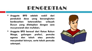PENGERTIAN
   Anggota BPD adalah wakil dari
    penduduk desa yang bersangkutan
    berdasarkan    keterwakilan     wilayah
    Dusun yang ditetapkan dengan cara
    musyawarah dan mufakat.;
   Anggota BPD berasal dari Ketua Rukun
    Warga, golongan profesi, pemuka
    agama dan tokoh atau pemuka
    masyarakat lainnya, serta tokoh pemuda
    setempat.
 