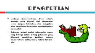 PENGERTIAN
   Lembaga Kemasyarakatan Desa adalah
    lembaga yang dibentuk oleh masyarakat
    sesuai dengan kebutuhan dan merupakan
    mitra pemerintah desa dalam memberdayakan
    masyarakat;
   Golongan profesi adalah sekumpulan orang
    yang bekerja dalam bidang pekerjaan yang
    dilandasi  pendidikan      keahlian    tertentu
    misalnya Guru, Dokter, Bidan, Notaris dan lain-
    lain;
 