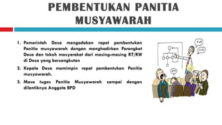 PEMBENTUKAN PANITIA
                MUSYAWARAH
1. Pemerintah Desa mengadakan rapat pembentukan
   Panitia musyawarah dengan menghadirkan Perangkat
   Desa dan tokoh masyarakat dari masing-masing RT/RW
   di Desa yang bersangkutan
2. Kepala Desa memimpin rapat pembentukan Panitia
   musyawarah.
3. Masa tugas Panitia Musyawarah sampai dengan
   dilantiknya Anggota BPD
 