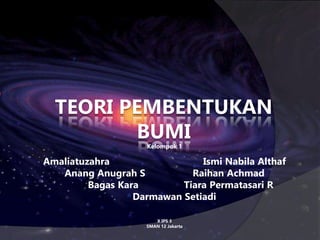 TEORI PEMBENTUKAN
BUMI
Kelompok 1
Amaliatuzahra Ismi Nabila Althaf
Anang Anugrah S Raihan Achmad
Bagas Kara Tiara Permatasari R
Darmawan Setiadi
X IPS 3
SMAN 12 Jakarta
 