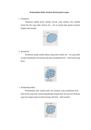 Pembentukan Butir Struktur Kristal pada Logam
1. Pengintian
Pengintian adalah proses dimana inti-inti yang nantinya aka menjadi
kristal dan bisa juga tidak. Karena inti – inti ini terjadi pada daerah austenite
dengan suhu konstan.
2. Kristalisasi
Kristalisasi terjadi setelah adanya saling tarik menrik inti – inti yang stabil
ini akan membentuk inti dominan dan akan membentuk butir – butir kristal yang
besar.
3. Pembentukan Butir
Pembentukan butir terjadi ketika inti dominan yang membentuk butir –
butir kristal yang besar saling bergandengan dengan butir lain atau inti dominan
yang lain sampai logam tersebut tertutup oleh butir – butir tersebut.
 