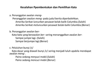 Kesalahan Ppembentukan dan Pemilihan Kata
a. Penanggalan awalan mengPenanggalan awalan meng- pada judul berita diperbolehkan.
Amerika Serikat luncurkan pesawat bolak-balik Columbia.(Salah)
Amerika Serikat meluncurkan pesawat bolak-balik Columbia.(Benar)
b. Penanggalan awalan berKata-kata yang berawalan ber- sering menanggalkan awalan berSampai jumpa lagi.-(Salah)
Sampai berjumpa lagi.(Benar)
c. Peluluhan bunyi /c/
Kata dasar yang diawali bunyi /c/ sering menjadi luluh apabila mendapat
awalan meng-.
Paino sedang menyuci mobil.(Salah)
Paino sedang mencuci mobil.(Benar)

 