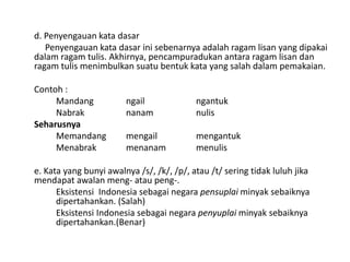 d. Penyengauan kata dasar
Penyengauan kata dasar ini sebenarnya adalah ragam lisan yang dipakai
dalam ragam tulis. Akhirnya, pencampuradukan antara ragam lisan dan
ragam tulis menimbulkan suatu bentuk kata yang salah dalam pemakaian.
Contoh :
Mandang
Nabrak
Seharusnya
Memandang
Menabrak

ngail
nanam

ngantuk
nulis

mengail
menanam

mengantuk
menulis

e. Kata yang bunyi awalnya /s/, /k/, /p/, atau /t/ sering tidak luluh jika
mendapat awalan meng- atau peng-.
Eksistensi Indonesia sebagai negara pensuplai minyak sebaiknya
dipertahankan. (Salah)
Eksistensi Indonesia sebagai negara penyuplai minyak sebaiknya
dipertahankan.(Benar)

 