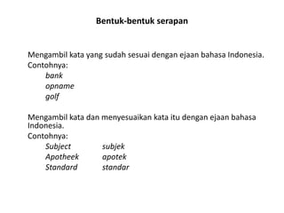 Bentuk-bentuk serapan

Mengambil kata yang sudah sesuai dengan ejaan bahasa Indonesia.
Contohnya:
bank
opname
golf
Mengambil kata dan menyesuaikan kata itu dengan ejaan bahasa
Indonesia.
Contohnya:
Subject
subjek
Apotheek
apotek
Standard
standar

 
