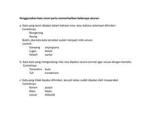 Penggunakan kata resmi perlu memerhatikan beberapa ukuran.
a. Kata yang lazim dipakai dalam bahasa tutur atau bahasa setempat dihindari.
Contohnya:
Nongkrong
Raung
Boleh, jika kata-kata tersebut sudah menjadi milik umum.
Contoh:
Ganyang
anjangsana
Lugas
kelola
Heboh
santai

b. Kata-kata yang mengandung nilai rasa dipakai secara cermat agar sesuai dengan konteks.
Contohnya:
Tunanetra buta
Tuli
tunawicara
c. Kata yang tidak dipakai dihindari, kecuali kalau sudah dipakai oleh masyarakat.
Contohnya:
Konon
puspa
Bayu
lepau
Lascar
didaulat

 