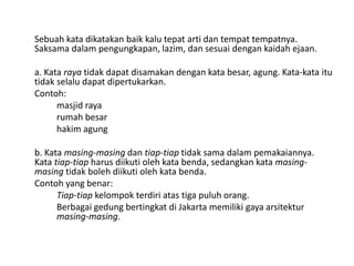 Sebuah kata dikatakan baik kalu tepat arti dan tempat tempatnya.
Saksama dalam pengungkapan, lazim, dan sesuai dengan kaidah ejaan.
a. Kata raya tidak dapat disamakan dengan kata besar, agung. Kata-kata itu
tidak selalu dapat dipertukarkan.
Contoh:
masjid raya
rumah besar
hakim agung
b. Kata masing-masing dan tiap-tiap tidak sama dalam pemakaiannya.
Kata tiap-tiap harus diikuti oleh kata benda, sedangkan kata masingmasing tidak boleh diikuti oleh kata benda.
Contoh yang benar:
Tiap-tiap kelompok terdiri atas tiga puluh orang.
Berbagai gedung bertingkat di Jakarta memiliki gaya arsitektur
masing-masing.

 