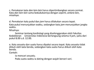 c. Pemakaian kata dan lain-lain harus dipertimbangkan secara cermat.
Kata dan lain-lain sama kedudukannya dengan seperti, antara lain,
misalnya.
d. Pemakaian kata pukul dan jam harus dilakukan secara tepat.
Kata pukul menunjukkan waktu, sedangkan kata jam menunjukkan jangka
waktu.
Misalnya:
Seminar tentang kardiologi yang diselenggarakan oleh Fakultas
Kedokteran Universitas Indonesia berlangsung selama 4 jam, yaitu dari
pukul 8.00 s.d. 12.00.
e. Kata sesuatu dan suatu harus dipakai secara tepat. Kata sesuatu tidak
diikuti oleh kata benda, sedangkan kata suatu harus diikuti oleh kata
benda.
Contoh:
Ia mencari sesuatu.
Pada suatu waktu ia dating dengan wajah berseri-seri.

 