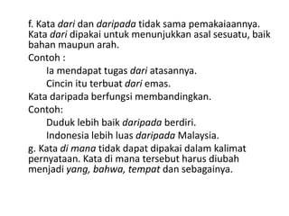 f. Kata dari dan daripada tidak sama pemakaiaannya.
Kata dari dipakai untuk menunjukkan asal sesuatu, baik
bahan maupun arah.
Contoh :
Ia mendapat tugas dari atasannya.
Cincin itu terbuat dari emas.
Kata daripada berfungsi membandingkan.
Contoh:
Duduk lebih baik daripada berdiri.
Indonesia lebih luas daripada Malaysia.
g. Kata di mana tidak dapat dipakai dalam kalimat
pernyataan. Kata di mana tersebut harus diubah
menjadi yang, bahwa, tempat dan sebagainya.

 