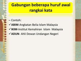 Gabungan beberapa huruf awal
rangkai kata
– Contoh:
ABIM-Angkatan Belia Islam Malaysia
IKIM-Institut Kemahiran Islam Malaysia
ADUN- Ahli Dewan Undangan Negeri
 