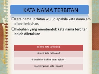 KATA NAMA TERBITAN
Kata nama Terbitan wujud apabila kata nama am
diberi imbuhan.
Imbuhan yang membentuk kata nama terbitan
boleh diletakkan
di awal kata ( awalan )
di akhir kata ( akhiran )
di awal dan di akhir kata ( apitan )
di pertengahan kata (sisipan)
 