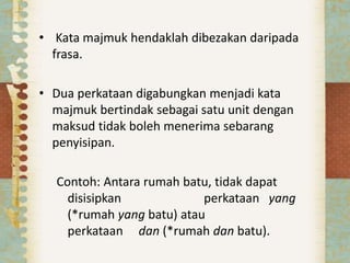 Kata majmuk hendaklah dibezakan daripada
frasa.
• Dua perkataan digabungkan menjadi kata
majmuk bertindak sebagai satu unit dengan
maksud tidak boleh menerima sebarang
penyisipan.
Contoh: Antara rumah batu, tidak dapat
disisipkan perkataan yang
(*rumah yang batu) atau
perkataan dan (*rumah dan batu).
 