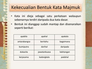 Kekecualian Bentuk Kata Majmuk
• Kata ini dieja sebagai satu perkataan walaupun
sebenarnya terdiri daripada dua kata dasar.
• Bentuk ini dianggap sudah mantap dan disenaraikan
seperti berikut:
apabila apahal apakala
antarabangsa beritahu bagaimana
bumiputra darihal daripada
dukacita jawatankuasa kakitangan
kerjasama kadangkala padahal
 