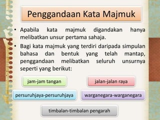 Penggandaan Kata Majmuk
• Apabila kata majmuk digandakan hanya
melibatkan unsur pertama sahaja.
• Bagi kata majmuk yang terdiri daripada simpulan
bahasa dan bentuk yang telah mantap,
penggandaan melibatkan seluruh unsurnya
seperti yang berikut:
jam-jam tangan
persuruhjaya-persuruhjaya
jalan-jalan raya
warganegara-warganegara
timbalan-timbalan pengarah
 