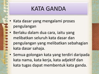 KATA GANDA
• Kata dasar yang mengalami proses
pengulangan
• Berlaku dalam dua cara, iaitu yang
melibatkan seluruh kata dasar dan
pengulangan yang melibatkan sebahagian
kata dasar sahaja.
• Semua golongan kata yang terdiri daripada
kata nama, kata kerja, kata adjektif dan
kata tugas dapat membentuk kata ganda.
 
