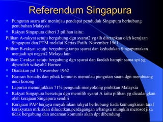 Referendum Singapura  Pungutan suara utk meninjau pendapat penduduk Singapura berhubung penubuhan Malaysia Rakyat Singapura diberi 3 pilihan iaitu: Pilihan A-rakyat setuju bergabung dgn syarat2 yg tlh ditetapkan oleh kerajaan Singapura dan PTM melalui Kertas Putih  November 1961 Pilihan B-rakyat setuju bergabung tanpa syarat dan kedudukan Singapuraakan menjadi spt negeri2 Melayu lain Pilihan C-rakyat setuju bergabung dgn syarat dan faedah hampir sama spt yg diperoleh wilayah2 Borneo  Diadakan pd 1 November 1962 Barisan Sosialis dan pihak komunis memulau pungutan suara dgn membuang undi kosong Laporan menunjukkan 71% pengundi menyokong pmbtkan Malaysia Rakyat Singapura bersetuju dgn memilih syarat A iaitu pilihan yg dicadangkan oleh kerajaan Singapura sendiri Kerajaan PAP berjaya meyakinkan rakyat berhubung tiada kemungkinan taraf kerakyatan mrk akan dilucutkan,perdagangan a/bangsa mungkin merosot jika tidak bergabung dan ancaman komunis akan dpt dibendung  