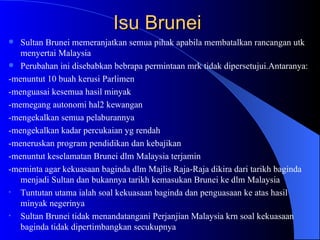 Isu Brunei  Sultan Brunei memeranjatkan semua pihak apabila membatalkan rancangan utk menyertai Malaysia Perubahan ini disebabkan bebrapa permintaan mrk tidak dipersetujui.Antaranya: -menuntut 10 buah kerusi Parlimen -menguasai kesemua hasil minyak -memegang autonomi hal2 kewangan -mengekalkan semua pelaburannya -mengekalkan kadar percukaian yg rendah -meneruskan program pendidikan dan kebajikan -menuntut keselamatan Brunei dlm Malaysia terjamin -meminta agar kekuasaan baginda dlm Majlis Raja-Raja dikira dari tarikh baginda menjadi Sultan dan bukannya tarikh kemasukan Brunei ke dlm Malaysia Tuntutan utama ialah soal kekuasaan baginda dan penguasaan ke atas hasil minyak negerinya Sultan Brunei tidak menandatangani Perjanjian Malaysia krn soal kekuasaan baginda tidak dipertimbangkan secukupnya 