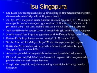 Isu Singapura Lee Kuan Yew menegaskan hal2 yg terkandung di dlm percantuman mestilah ditentukan bersama2 dgn rakyat Singapura sendiri 23 Ogos 1961,mesyuarat rasmi diadakan antara Singapura dgn PTM dan mrk mencapai beberapa persetujuan yg termaktub di dlm Kertas Putih spt aspek pertahanan,hbgn luar dan keselamatan akan menjadi t/jawab Persekutuan Soal pendidikan dan tenaga buruh di bawah bidang kuasa kerajaan Singapura Jumlah perwakilan Singapura yg akan masuk ke Dewan Rakyat iaitu 15 org Kertasa Putih diisytiharkan secara rasmi pd bln November 1961 Setelah 2 thn di dlm Malaysia,hbgn TM dgn Singapura menjadi tegang Ketika dlm Malaysia,banyak perselisihan faham timbul antara kerajaan Singapura dgn Kerajaan PTM Antara isu perbalahan hangat ialah soal ekonomi,parti dan perkauman Dlm soal ekonomi,TM,Sabah dan Sarawak tlh sepakat utk memajukan sektor perindustrian dan perkilangan bersama Tetapi tidak banyak kemajuan ekonomi yg dicapai dan ini mengecewakan Singapura 