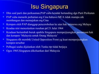 Isu Singapura Dlm soal parti dan perkauman,PAP cuba hendak bertanding dgn Parti Perikatan  PAP cuba menarik perhatian org Cina bahawa MCA tidak mampu utk membangun dan memajukan org Cina Kempen oleh PAP dianggap pencerobohan ke atas hak istimewa org Melayu Keadaa nini mencetuskan rusuhan pd 21 Julai 1964 Keadaan bertambah buruk apabila Singapura memperjuangkan persamaan hak dan kempen ‘Malaysia untuk Orang Malaysia’ Singapura tlh membtk United Opposition Front yg kuat memperjuangkan kempen tersebut Pelbagai usaha dijalankan oleh Tunku ttp tidak berjaya  Ogos 1965,Singapura dikeluarkan dari Malaysia  
