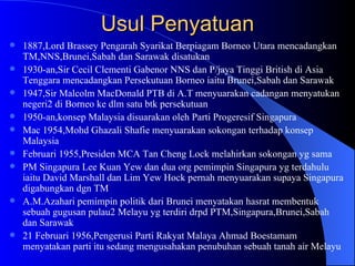 Usul Penyatuan 1887,Lord Brassey Pengarah Syarikat Berpiagam Borneo Utara mencadangkan TM,NNS,Brunei,Sabah dan Sarawak disatukan 1930-an,Sir Cecil Clementi Gabenor NNS dan P/jaya Tinggi British di Asia Tenggara mencadangkan Persekutuan Borneo iaitu Brunei,Sabah dan Sarawak 1947,Sir Malcolm MacDonald PTB di A.T menyuarakan cadangan menyatukan negeri2 di Borneo ke dlm satu btk persekutuan 1950-an,konsep Malaysia disuarakan oleh Parti Progeresif Singapura Mac 1954,Mohd Ghazali Shafie menyuarakan sokongan terhadap konsep Malaysia Februari 1955,Presiden MCA Tan Cheng Lock melahirkan sokongan yg sama PM Singapura Lee Kuan Yew dan dua org pemimpin Singapura yg terdahulu iaitu David Marshall dan Lim Yew Hock pernah menyuarakan supaya Singapura digabungkan dgn TM A.M.Azahari pemimpin politik dari Brunei menyatakan hasrat membentuk sebuah gugusan pulau2 Melayu yg terdiri drpd PTM,Singapura,Brunei,Sabah dan Sarawak 21 Februari 1956,Pengerusi Parti Rakyat Malaya Ahmad Boestamam menyatakan parti itu sedang mengusahakan penubuhan sebuah tanah air Melayu 
