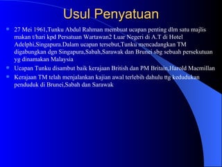 Usul Penyatuan 27 Mei 1961,Tunku Abdul Rahman membuat ucapan penting dlm satu majlis makan t/hari kpd Persatuan Wartawan2 Luar Negeri di A.T di Hotel Adelphi,Singapura.Dalam ucapan tersebut,Tunku mencadangkan TM digabungkan dgn Singapura,Sabah,Sarawak dan Brunei sbg sebuah persekutuan yg dinamakan Malaysia Ucapan Tunku disambut baik kerajaan British dan PM Britain,Harold Macmillan Kerajaan TM telah menjalankan kajian awal terlebih dahulu ttg kedudukan penduduk di Brunei,Sabah dan Sarawak 