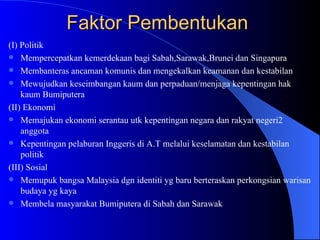 Faktor Pembentukan  (I) Politik Mempercepatkan kemerdekaan bagi Sabah,Sarawak,Brunei dan Singapura Membanteras ancaman komunis dan mengekalkan keamanan dan kestabilan  Mewujudkan keseimbangan kaum dan perpaduan/menjaga kepentingan hak kaum Bumiputera (II) Ekonomi Memajukan ekonomi serantau utk kepentingan negara dan rakyat negeri2 anggota Kepentingan pelaburan Inggeris di A.T melalui keselamatan dan kestabilan politik (III) Sosial Memupuk bangsa Malaysia dgn identiti yg baru berteraskan perkongsian warisan budaya yg kaya Membela masyarakat Bumiputera di Sabah dan Sarawak 