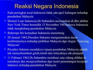 Reaksi Negara Indonesia Pada peringkat awal Indonesia tidak ada apa2 halangan terhadap penubuhan Malaysia Menteri Luar Indonesia,Dr.Subandrio menyatakan di dlm akhbar New York Times bertarikh 13 November 1961bahawa Indonesia tidak menghalang penubuhan Malaysia Beberapa bln kemudian Indonesia menentang 20 Januari 1963,Presiden Sukarno mengumumkan dasar konfrontasinya terhadap pmbtkan Malaysia dgn slogan ‘Ganyang Malaysia’ Presiden Sukarno mendakwa tujuan penubuhan Malaysia adalah utk menyelamatkan getah,timah dan minyaknya utk penjajah 11 Februari 1963,Dr.Subandrio membuat satu sidang akhbar di rumahnya dan mengisytiharkan dgn rasmi penentangan kerajaan Indonesi terhadap penubuhan Malaysia 