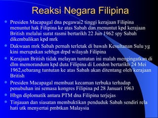 Reaksi Negara Filipina Presiden Macapagal dna pegawai2 tinggi kerajaan Filipina menuntut hak Filipina ke atas Sabah dan menuntut kpd kerajaan British melalui surat rasmi bertarikh 22 Jun 1962 spy Sabah dikembalikan kpd mrk Dakwaan mrk Sabah pernah terletak di bawah Kesultanan Sulu yg kini merupakan sebhgn drpd wilayah Filipina Kerajaan British tidak melayan tuntutan ini malah mengingatkan di dlm memorandum kpd duta Filipina di London bertarikh 24 Mei 1962,sebarang tuntutan ke atas Sabah akan ditentang oleh kerajaan British Presiden Macapagal membuat kecaman terbuka terhadap penubuhan ini semasa kongres Filipina pd 28 Januari 1963 Hbgn diplomatik antara PTM dna Filipina terjejas Tinjauan dan siasatan membuktikan penduduk Sabah sendiri rela hati utk menyertai pmbtkan Malaysia 