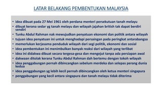 LATAR BELAKANG PEMBENTUKAN MALAYSIA
• idea dibuat pada 27 Mei 1961 oleh perdana menteri persekutuan tanah melayu
• dibuat kerana sedar yg tanah melayu dan wilayah jajahan british tak dapat berdiri
sendiri
• Tunku Abdul Rahman nak mewujudkan penyatuan ekonomi dan politik antara wilayah
• tujuan idea penyatuan ini untuk menghadapi persaingan pada peringkat antarabangsa
• memerlukan kerjasama penduduk wilayah dari segi politik, ekonomi dan sosial
• idea pembentukan ini menimbulkan banyak reaksi dari wilayah yang terlibat
• idea ini didakwa dibuat secara tergesa-gesa dan mengejut tanpa ada persiapan awal
• dakwaan ditolak kerana Tunku Abdul Rahman dah bertemu dengan tokoh wilayah
• idea penggabungan pernah dibincangkan sebelum merdeka dan selepas perang dunia
kedua
• idea penggabungan yg lebih kecil pernah dibincangkan oleh ketua menteri singapura
• penggabungan yang kecil antara singapura dan tanah melayu tidak diterima
 