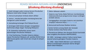 REAKSI NEGARA-NEGARA ASEAN (INDONESIA)
(disokong-ditentang-disokong)
1. tiada halangan pada mulanya kerana Penubuhan
Malaysia tiada kaitan dengan mereka
2. menurut penyataan terbuka dalam akhbar
3. namun , mereka kemudian menetang keras dan
mengecam usaha tersebut
4. menyokong tentangan Parti Rakyat Brunei
4. tentangan lebih ketara dengan mengadakan
konfrontasi (dngn slogan ‘Ganyang Malaysia’)
5. Dr. Subandrio isytiharkan secara rasmi
penentangan Penubuhan Malaysia
6. 2 hari berikutnya, Presiden Sukarno dakwa :
tujuan Penubuhan Malaysia utk pastikan British terus
kekal kuasai getah, bijih timah dan minyak di wilayah
terbabit
7. faktor dakwaan adalah:
• Sukarno rasa Tunku Abdul Rahman membelakangi
Indonesia bila buat pengumuman tanpa rundingan
terlebih dahulu
• menggagalkan rancangan Sukarno nak tubuhkan
Empayar Indonesia Raya (Melayu Raya)
8. kemuncak konfrontasi libatkan tentera:
i. hantar tentera serang Sabah dan Sarawak
ii. Hantar tentera intip Pantai Johor
9. Persekutuan Melayu dan Kerajaan British bertindak
atasi sengketa (Penubuhan MAPHILINDO)
10. 1965 - tentangan selama 3 tahun tamat lepas
Jeneral Suharto gulingkan Presiden Sukarno
11. 1966 - Adam Malik (Menteri Luar Indonesia
Baharu) tandatangan perjanjian damai dengan
tokoh-tokoh Malaysia
 