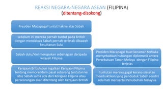 REAKSI NEGARA-NEGARA ASEAN (FILIPINA)
(ditentang-disokong)
Presiden Macapagal buat kecaman terbuka
menyebabkan hubungan diplomatik antara
Persekutuan Tanah Melayu dengan Filipina
terjejas
tuntutan mereka gagal kerana siasatan
membuktikan yang penduduk Sabah sendiri
rela hati menyertai Penubuhan Malaysia
Presiden Macapagal tuntut hak ke atas Sabah
sebelum ini mereka pernah tuntut pada British
dengan mendakwa Sabah pernah terletak dibawah
kesultanan Sulu
Sabah dulu/kini merupakan sebahagian daripada
wilayah Filipina
Kerajaan British pun ingatkan Kerajaan Filipina
tentang memorandum pasal sebarang tuntutan ke
atas Sabah sama ada dari Kerajaan Filipina atau
perseorangan akan ditentang oleh Kerajaan British
 