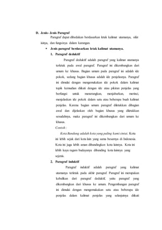 D. Jenis- Jenis Paragraf
Paragraf dapat dibedakan berdasarkan letak kalimat utamanya, sifat
isinya, dan fungsinya dalam karangan.
 Jenis paragraf berdasarkan letak kalimat utamanya.
1. Paragraf deduktif
Paragraf deduktif adalah paragraf yang kalimat utamanya
terletak pada awal paragraf. Paragraf ini dikembangkan dari
umum ke khusus. Bagian umum pada paragraf ini adalah ide
pokok, sedang bagian khusus adalah ide penjelasnya. Paragraf
ini dimulai dengan mengemukakan ide pokok dalam kalimat
topik kemudian diikuti dengan ide atau pikiran penjelas yang
berfungsi untuk menerangkan, menjabarkan, merinci,
menjelaskan ide pokok dalam satu atau beberapa buah kalimat
penjelas. Karena bagian umum paragraf diletakkan dibagian
awal dan dijelaskan oleh bagian khusus yang diletakkan
sesudahnya, maka paragraf ini dikembangkan dari umum ke
khusus.
Contoh :
Kota Bandung adalah kota yang paling kami cintai. Kota
ini lebih sejuk dari kota lain yang sama besarnya di Indonesia.
Kota ini juga lebih aman dibandingkan kota lainnya. Kota ini
lebih kaya ragam budayanya dibanding kota lainnya yang
sejenis.
2. Paragraf induktif
Paragraf induktif adalah paragraf yang kalimat
utamanya terletak pada akhir paragraf. Paragraf ini merupakan
kebalikan dari paragraf deduktif, yaitu paragraf yang
dikembangkan dari khusus ke umum. Pengembangan paragraf
ini dimulai dengan mengemukakan satu atau beberapa ide
penjelas dalam kalimat penjelas yang selanjutnya diikuti
 
