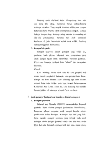 Bandung masih diselimuti kabut. Orang-orang baru satu
dua yang lalu lalang. Kendaraan hanya kadang-kadang
terdengar menderu. Yang tampak dominan adalah para petugas
kebersihan kota. Mereka sibuk membersihkan sampah. Mereka
bekerja dengan riang. Kadang-kadang mereka bersenandung di
sela-sela pekerjaannya. Perlahan tapi pasti keramaian
kendaraan di jalan bertambah sedikit demi sedikit. Bandung
sedang menggeliat dari tidurnya.
5. Paragraf eksposisi
Paragraf eksposisi adalah paragraf yang berisi ide,
pendapat, buah pikiran, informasi, atau pengetahuan yang
ditulis dengan tujuan untuk memperluas wawasan pembaca.
Ciri-cirinya: biasanya terdapat kata “adalah” dan merupakan
informasi.
Contoh :
Kota Bandung adalah salah satu ibu kota propinsi dari
sekian banyak propinsi di Indonesia, yaitu propinsi Jawa Barat.
Sebagai ibu kota Propinsi Kota Bandung juga amat dikenal
sebagai kota Asia Afrika, yaitu kota tempat berlangsungnya
Konferensi Asia Afrika. Selain itu, kota Bandung pun memiliki
banyak julukan, di antaranya sebagai Paris van Java.
 Jenis paragraf berdasarkan fungsinya dalam karangan :
1. Paragraf pembuka
Rohmadi dan Nasucha (2010:39) mengemukakan Paragraf
pembuka dapat disebut paragraf pendahuluan (introduction).
Fungsinya sebagai pengantar untuk sampai kepada pokok
pembicaraan dalam karangan. Karangan atau esai yang baik
harus memiliki paragraf pembuka yang terletak pada awal
karangan.Jumlah paragraf pembuka harus satu dan tidak boleh
lebih dari satu. Paragraf pembuka lebih dari satu, maka pokok
 