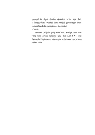 paragraf ini dapat tiba-tiba diputuskan begitu saja. Jadi,
Seorang penulis sebaiknya dapat menjaga perbandingan antara
paragraf pembuka, penghubung, dan penutup.
Contoh:
Demikian proposal yang kami buat. Semoga usaha café
yang kami dirikan mendapat ridho dari Allah SWT serta
bermanfaat bagi sesama. Atas segala perhatiannya kami ucapan
terima kasih.
 