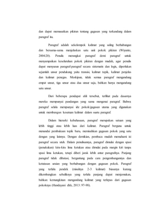 dan dapat memusatkan pikiran tentang gagasan yang terkandung dalam
paragraf itu.
Paragraf adalah sekelompok kalimat yang saling berhubungan
dan bersama-sama menjelaskan satu unit pokok pikiran (Wiyanto,
2004:20). Penulis merangkai paragraf demi paragraf untuk
menyampaikan keseluruhan pokok pikiran dengan mudah, agar penulis
dapat menyusun paragraf-paragraf secara sistematis dan logis, diperlukan
sejumlah unsur pendukung yaitu transisi, kalimat topik, kalimat penjelas
dan kalimat penegas. Meskipun, tidak semua paragraf mengandung
empat unsur, tiga unsur atau dua unsur saja, bahkan hanya mengandung
satu unsur.
Dari beberapa pendapat ahli tersebut, terlihat pada dasarnya
mereka mempunyai pandangan yang sama mengenai paragraf. Bahwa
paragraf selalu mempunyai ide pokok/gagasan utama yang digunakan
untuk membangun kesatuan kalimat dalam suatu paragraf.
Dalam hierarki kebahasaan, paragraf merupakan satuan yang
lebih tinggi atau lebih luas dari kalimat. Paragraf berguna untuk
menandai pembukaan topik baru, memisahkan gagasan pokok yang satu
dengan yang lainnya. Dengan demikian, pembaca mudah memahami isi
paragraf secara utuh. Dalam penulisannya, paragraf dimulai dengan spasi
(penakukan) kira-kira lima ketukan atau dimulai pada margin kiri tanpa
spasi lima ketukan, tetapi diberi jarak lebih antar paragrafnya. Panjang
paragraf tidak dibatasi, bergantung pada cara pengembangannya dan
ketutasan uraian yang berhubungan dengan gagasan pokok. Paragraf
yang terlalu pendek (misalnya 2-3 kalimat) biasanya kurang
dikembangkan sebaliknya yang terlalu panjang dapat menjemukan,
bahkan kemungkinan mengandung kalimat yang terlepas dari gagasan
pokoknya (Handayani dkk, 2013: 97-98).
 