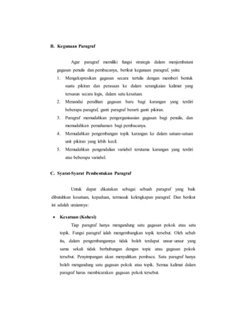 B. Kegunaan Paragraf
Agar paragraf memiliki fungsi strategis dalam menjembatani
gagasan penulis dan pembacanya, berikut kegunaan paragraf, yaitu:
1. Mengekspresikan gagasan secara tertulis dengan memberi bentuk
suatu pikiran dan perasaan ke dalam serangkaian kalimat yang
tersusun secara logis, dalam satu kesatuan.
2. Menandai peralihan gagasan baru bagi karangan yang terdiri
beberapa paragraf, ganti paragraf berarti ganti pikiran.
3. Paragraf memudahkan pengorganisasian gagasan bagi penulis, dan
memudahkan pemahaman bagi pembacanya.
4. Memudahkan pengembangan topik karangan ke dalam satuan-satuan
unit pikiran yang lebih kecil.
5. Memudahkan pengendalian variabel terutama karangan yang terdiri
atas beberapa variabel.
C. Syarat-Syarat Pembentukan Paragraf
Untuk dapat dikatakan sebagai sebuah paragraf yang baik
dibutuhkan kesatuan, kepaduan, termasuk kelengkapan paragraf. Dan berikut
ini adalah uraiannya:
 Kesatuan (Kohesi)
Tiap paragraf hanya mengandung satu gagasan pokok atau satu
topik. Fungsi paragraf ialah mengembangkan topik tersebut. Oleh sebab
itu, dalam pengembangannya tidak boleh terdapat unsur–unsur yang
sama sekali tidak berhubungan dengan topic atau gagasan pokok
tersebut. Penyimpangan akan menyulitkan pembaca. Satu paragraf hanya
boleh mengandung satu gagasan pokok atau topik. Semua kalimat dalam
paragraf harus membicarakan gagasan pokok tersebut.
 