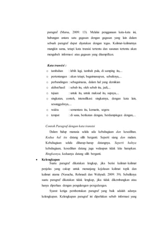 paragraf (Marsa, 2009: 13). Melalui penggunaan kata-kata ini,
hubungan antara satu gagasan dengan gagasan yang lain dalam
sebuah paragraf dapat diyatakan dengan tegas. Kalimat-kalimatnya
mungkin sama, tetapi kata transisi tertentu dan susunan tertentu akan
mengubah informasi atau gagasan yang ditampilkan.
Kata transisi :
o tambahan : lebih lagi, tambah pula, di samping itu,...
o pertentangan : akan tetapi, bagaimanapun, sebaiknya,...
o perbandingan : sebagaimana, dalam hal yang demikian
o akibat/hasil : sebab itu, oleh sebab itu, jadi,...
o tujuan : untuk itu, untuk maksud itu, supaya,...
o singkatan, contoh, intensifikasi: singkatnya, dengan kata lain,
sesungguhnya,...
o waktu : sementara itu, kemarin, segera
o tempat : di sana, berikatan dengan, berdampingan dengan,...
Contoh Paragraf dengan kata transisi
Dalam hidup manusia selalu ada kebahagiaan dan kesedihan.
Kedua hal itu datang silih berganti. Seperti siang dan malam.
Kebahagiaan selalu diharap-harap datangnya. Seperti halnya
kebahagiaan, kesedihan datang juga walaupun tidak kita harapkan.
Ringkasnya, keduanya datang silih berganti.
 Kelengkapan
Suatu paragraf dikatakan lengkap, jika berisi kalimat–kalimat
penjelas yang cukup untuk menunjang kejelasan kalimat topik dan
kalimat utama (Nasucha, Rohmadi dan Wahyudi. 2009: 39). Sebaliknya
suatu paragraf dikatakan tidak lengkap, jika tidak dikembangkan atau
hanya diperluas dengan pengulangan–pengulangan.
Syarat ketiga pembentukan paragraf yang baik adalah adanya
kelengkapan. Kelengkapan paragraf ini diperlukan sebab informasi yang
 