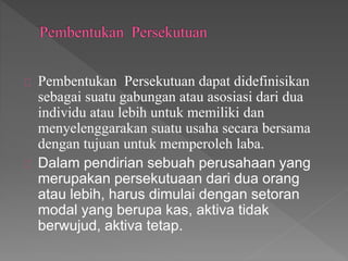 Pembentukan Persekutuan dapat didefinisikan 
sebagai suatu gabungan atau asosiasi dari dua 
individu atau lebih untuk memiliki dan 
menyelenggarakan suatu usaha secara bersama 
dengan tujuan untuk memperoleh laba. 
Dalam pendirian sebuah perusahaan yang 
merupakan persekutuaan dari dua orang 
atau lebih, harus dimulai dengan setoran 
modal yang berupa kas, aktiva tidak 
berwujud, aktiva tetap. 
 