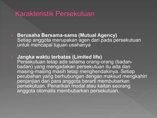  Berusaha Bersama-sama (Mutual Agency) 
Setiap anggota merupakan agen dari pada persekutuan 
untuk mencapai tujuan usahanya 
 Jangka waktu terbatas (Limited life) 
Persekutuan tetap ada selama orang-orang (badan-badan) 
yang mengadakan persekutuan itu ada dan 
masing-masing masih tetap menghendakinya. Setiap 
perubahan yang berhubungan dengan maksud mengkahiri 
penjanjian dari para anggota berarti membubarkan 
persekutuan. Penarikan modal atau kaitan seorang 
anggota otomatis membubarkan persekutuan. 
 
