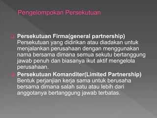  Persekutuan Firma(general partnership) 
Persekutuan yang didirikan atau diadakan untuk 
menjalankan perusahaan dengan menggunakan 
nama bersama dimana semua sekutu bertanggung 
jawab penuh dan biasanya ikut aktif mengelola 
perusahaan. 
 Persekutuan Komanditer(Limited Partnership) 
Bentuk perjanjian kerja sama untuk berusaha 
bersama dimana salah satu atau lebih dari 
anggotanya bertanggung jawab terbatas. 
 