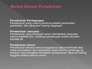 Persekutuan Perdagangan 
Persekutuan yang usaha pokoknya adalah pembuatan, 
pembelian, dan penjualan barang dagangan. 
Persekutuan Jasa-jasa 
Persekutuan yang bertujuan untuk memberikan jasa-jasa 
karena keahliannya, misalnya persekutuan antara akuntan, 
advokat dll. 
Persekutuan Umum 
Persekutuan dimana semua anggotanya dapat bertindak atas 
nama perusahaan dan kepadanya dapat diminta pertanggung 
jawaban atas kewajiban-kewajiban persekutuan. Masing-masing 
anggota disebut sekutu umum. 
 