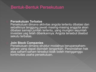 Persekutuan Terbatas 
Persekutuan dimana aktivitas angota tertentu dibatasi dan 
sebaliknya tanggung jawab masing-masing anggota akan 
dibatasi samapi jumlah tertentu, yang mungkin sejumlah 
investasi yag telah diberikannya. Angota tersebut disebut 
sekutu terbatas. 
Join Stock Companies 
Persekutuan dimana struktur modalnya berupansaham-saham 
yang dapat dipindah tangankan. Perpindahan hak 
atas saham-saham tersebut tidak boleh mengganggu 
kontinuitas usaha persekutuan. 
 