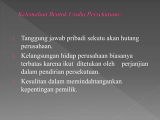 1. Tanggung jawab pribadi sekutu akan hutang 
perusahaan. 
2. Kelangsungan hidup perusahaan biasanya 
terbatas karena ikut ditetukan oleh perjanjian 
dalam pendirian persekutuan. 
3. Kesulitan dalam memindahtangankan 
kepentingan pemilik. 
 