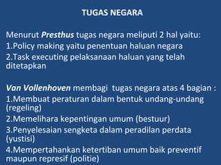 TUGAS NEGARA
Menurut Presthus tugas negara meliputi 2 hal yaitu:
1.Policy making yaitu penentuan haluan negara
2.Task executing pelaksanaan haluan yang telah
ditetapkan
Van Vollenhoven membagi tugas negara atas 4 bagian :
1.Membuat peraturan dalam bentuk undang-undang
(regeling)
2.Memelihara kepentingan umum (bestuur)
3.Penyelesaian sengketa dalam peradilan perdata
(yustisi)
4.Mempertahankan ketertiban umum baik preventif
maupun represif (politie)
 